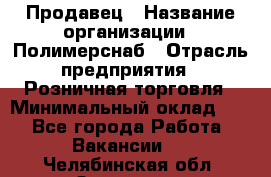 Продавец › Название организации ­ Полимерснаб › Отрасль предприятия ­ Розничная торговля › Минимальный оклад ­ 1 - Все города Работа » Вакансии   . Челябинская обл.,Златоуст г.